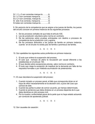 Si 1, 2, y 3 son correctas marque la……....A.
Si 1 y 3 son correctas marque la…………..B.
Si 2 y 4 son correctas, marque la………….C.
Si solo 4 es correcta, marque la…………. D.
Si todas son correctas marque la……….....E.
9. Sin perjuicio de la competencia que se asigne a los jueces de familia, los jueces
del circuito conocen en primera instancia de los siguientes procesos:
1. De los procesos verbales de que trata el artículo 435.
2. Los de jurisdicción voluntaria salvo norma en contrario.
3. De las peticiones sobre pruebas anticipadas con destino a procesos de
competencia de la jurisdicción civil y agraria.
4. De los procesos atribuidos a los jueces de familia en primera instancia,
cuando en el circuito no exista juez de familia o promiscuo de familia.
A. B. C. D. E
10. Son apelables los siguientes autos proferidos en primera instancia:
1. El auto que ordena la suspensión del proceso.
2. El auto que rechaza de plano la recusación por causal diferente a las
establecidas en el artículo 150.
3. El que decida sobre excepciones previas, salvo norma en contrario.
4. El auto que niega la excepción de ineptitud de la demanda por falta de los
requisitos formales o por indebida acumulación de pretensiones.
A. B. C. D. E
11. El Juez decretara la suspensión del proceso:
1. Cuando iniciado un proceso penal, el fallo que corresponda dictar en el
haya de influir necesariamente en la decisión civil, a juicio del Juez que
conoce de este.
2. Cuando las partes lo pidan de común acuerdo, por tiempo determinado.
3. Cuando la sentencia que deba dictarse en un proceso dependa de lo que
deba decidirse en otro proceso civil.
4. Por la muerte o enfermedad grave de la parte que no haya estado actuando
por conducto de apoderado judicial.
A. B. C. D. E
12. Son causales de casación:
 