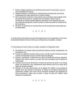 1. Existir nulidad originada en la sentencia que puso fin al proceso y que no
era susceptible de recurso.
2. Haberse basada la sentencia en declaraciones de personas que fueron
condenadas por falso testimonio en razón de ellas.
3. Ser la sentencia contraria a otra anterior que constituya cosa juzgada entre
las partes del proceso en aquella que fue dictada, siempre que el
recurrente no hubiera podido alegar la excepción en el segundo proceso
por habérsele designado curador ad litem y haber ignorado la existencia de
dicho proceso.
4. No estar la sentencia en consonancia con las excepciones propuestas por
el demandado.
A. B. C. D. E
A continuación encontrara una serie de preguntas con sus respuestas, en las que
el estudiante deberá marcar la letra que corresponda a la palabra, excepto:
13. El proceso es nulo en todo o en parte, excepto en el siguiente caso:
A. Se adelanta un proceso ante la jurisdicción laboral cuando corresponde a la
jurisdicción civil.
B. Cuando se adelanta proceso ante el juez civil del circuito de Bucaramanga
cuando correspondía al juez civil del circuito de Bogotá.
C. Cuando presentada la demanda se indica el trámite del proceso, Ejemplo.
Ordinario de menor cuantía y a juicio del Juez considera que el trámite es
inadecuado.
D. Cuando se promueve demanda a nombre de persona de quien no se tenga
poder, por ausencia o por impedimento para hacerlo como en el caso de la
agencia oficiosa procesal.
E. Cuando en el curso del proceso se ha dejado de notificar una providencia
distinta de la que admite la demanda, el efecto se corregirá practicando la
notificación omitida, pero será nula la actuación posterior que dependa de
dicha providencia, salvo que la parte a quien se dejo de notificar haya
actuado sin proponerla.
A. B. C. D. E
 