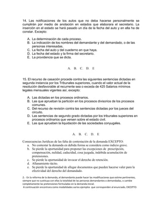 14. Las notificaciones de los autos que no deba hacerse personalmente se
cumplirán por medio de anotación en estados que elaborara el secretario. La
inserción en el estado se hará pasado un día de la fecha del auto y en ella ha de
constar. Excepto:
A. La determinación de cada proceso.
B. La indicación de los nombres del demandante y del demandado, o de las
personas interesadas.
C. La fecha del auto y del cuaderno en que haya.
D. La fecha del estado y la firma del secretario.
E. La providencia que se dicta.
A. B. C. D. E
15. El recurso de casación procede contra las siguientes sentencias dictadas en
segunda instancia por los Tribunales superiores, cuando el valor actual de la
resolución desfavorable al recurrente sea o exceda de 425 Salarios mínimos
legales mensuales vigentes así, excepto:
A. Las dictadas en los procesos ordinarios.
B. Las que aprueban la partición en los procesos divisorios de los procesos
comunes.
C. Del recurso de revisión contra las sentencias dictadas por los jueces del
circuito.
D. Las sentencias de segundo grado dictadas por los tribunales superiores en
procesos ordinarios que versen sobre el estado civil.
E. Las que aprueben la liquidación de las sociedades conyugales.
A. B. C. D. E
Consecuencias Jurídicas de las falta de contestación de la demanda EXCEPTO:
a. No contestar la demanda en debida forma se considera como indicio grave.
b. Se pierde la oportunidad para proponer las excepciones de prescripción,
compensación, nulidad, caducidad, cosa juzgada, indebida acumulación de
pretensiones.
c. Se pierde la oportunidad de invocar el derecho de retención.
d. Allanamiento tácito.
e. Se pierde la oportunidad de allegar documentos que pueden hacerse valer para la
efectividad del derecho del demandado.
2.- En la reforma de la demanda, el demandante puede hacer las modificaciones que estime pertinentes,
siempre que no sustituya con ellas la totalidad de las personas demandantes o demandadas, o cambie
completamente las pretensiones formuladas en la demanda inicial.
A continuación encontrara como modalidades varios ejemplos que corresponden al enunciado, EXCEPTO:
 