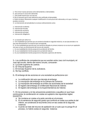 a. Para incluir nuevas personas como demandantes o demandados
b. para precisar la causa de la demanda
c.- solo puede hacerse por una sola vez
d. No es necesario que el auto admisorio este notificado al demandado
e. Podrá introducir libremente cualquier modificación a la estructura de la demanda, en lo que a hechos y
pruebas concierne
3.- La intervención ad excludendum se conoce ordinariamente como:
a.- Intervención incidental.
b.- Intervención forzada.
c.- Intervención accesoria.
d.- Intervención principal.
e. intervención obligatoria
4.- La casación per saltum es:
a.- Una modalidad que permite que una sentencia dictada en segunda instancia, no sea ejecutoriada si no
que vaya directamente a la instancia que corresponde.
b.- Es una modalidad que permite que una sentencia dictada en primera instancia no se recurra en apelación
sino que se hace uso directamente del recurso de casación.
c.- Es una modalidad de trámite propia de la jurisdicción de familia.
d.- Es una modalidad de trámite propia de la jurisdicción laboral.
e.- Es una modalidad de tramite propia de los tribunales superiores del distrito.
5.- Los conflictos de competencia que se susciten entre Juez civil municipal y el
Juez del circuito, dentro del mismo circuito, conocerán:
a.- La Corte suprema de Justicia.
b.- El Tribunal Superior.
c.- El Concejo Superior de la Judicatura.
d.- No hay conflicto.
6.- El embargo de las acciones en una sociedad se perfecciona con:
a. La notificación del auto que decrete el embargo
b. La inscripción del embargo en la Cámara de Comercio
c. La inscripción del embargo en el libro de accionistas de la sociedad
d. El registro del embargo en el Mercado Nacional de Valores
e. El registro del embargo en la Superintendencia de Valores
7.- En los procesos y en las actuaciones posteriores a aquellos en que haya
controversia, la condenación en costas se sujetará a las siguientes reglas:
EXCEPTO:
a. Se condena en costas a la parte vencida en el proceso
b. En la sentencia de segundo grado que confirme en todas sus partes la del
inferior, se condenará al recurrente único en las costas de la segunda
instancia
c. Cuando se trate del recurso de apelación de un auto que no ponga fin al
proceso, no habrá costas en segunda instancia
 