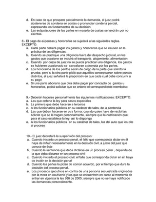 d. En caso de que prospere parcialmente la demanda, el juez podrá
abstenerse de condena en costas o pronunciar condena parcial,
expresando los fundamentos de su decisión
e. Las estipulaciones de las partes en materia de costas se tendrán por no
escritas.
8.- El pago de expensas y honorarios se sujetará a las siguientes reglas.
EXCEPTO:
a. Cada parte deberá pagar los gastos y honorarios que se causen en la
práctica de las diligencias.
b. Cuando se practique una diligencia fuera del despacho judicial, en los
gastos que ocasione se incluirá el transporte, alojamiento, alimentación
c. Cuando por culpa de juez no se pueda practicar una diligencia, los gastos
se hubieren ocasionado se cancelaran a prorrata por las partes.
d. Los honorarios de los peritos serán de cargo de la parte que solicito la
prueba, pero si la otra parte pidió que aquellos conceptuaran sobre puntos
distintos, el juez señalará la proporción en que cada cual debe concurrir a
su pago
e. Si una parte abona lo que otra debe pagar por concepto de gastos u
honorarios, podrá solicitar que se ordene el correspondiente reembolso
9.- Deberán hacerse personalmente las siguientes notificaciones: EXCEPTO:
a. Las que ordene la ley para casos especiales
b. La primera que debe hacerse a terceros
c. A los funcionarios públicos en su carácter de tales, de la sentencia
d. Las que deban hacerse en otra forma, cuando quien haya de recibirlas
solicite que se le hagan personalmente, siempre que la notificación que
para el caso establece la ley, así lo disponga
e. A los funcionarios públicos en su carácter de tales, las del auto que los cite
al proceso
10.- El juez decretará la suspensión del proceso:
a. Cuando iniciado un proceso penal, el fallo que corresponda dictar en él
haya de influir necesariamente en la decisión civil, a juicio del juez que
conoce de éste
b. Cuando la sentencia que deba dictarse en un proceso penal , dependa de
la que deba dictarse en un proceso civil
c. Cuando iniciado el proceso civil, el fallo que corresponda dictar en él haya
de incidir en la decisión penal
d. Cuando las partes la pidan de común acuerdo, por el tiempo que dure la
decisión del proceso penal.
e. Los procesos ejecutivos en contra de una persona secuestrada originados
por la mora en cautiverio y los que se encuentren en curso al momento de
entrar en vigencia la ley 986 de 2005, siempre que no se haya notificado
las demandas personalmente.
 