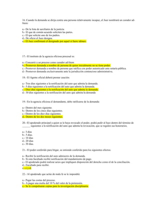 16. Cuando la demanda se dirija contra una persona relativamente incapaz, el Juez nombrará un curador ad-
litem:
a.- De la lista de auxiliares de la justicia.
b.- El que de común acuerdo soliciten las partes.
c.- El que solicite uno de los padres.
d.- De oficio el Juez designa.
e.- El Juez confirmará el designado por aquel si fuere idóneo.
17.- El instituto de la agencia oficiosa procesal es:
a.- Concurrir a un proceso como curador ad-litem
b.- Promover demanda a nombre de persona de quien inicialmente no se tiene poder.
c.- Promover demanda a nombre de persona que ratifica con poder autenticado ante notaría pública.
d.- Promover demanda exclusivamente ante la jurisdicción contencioso administrativa.
18.- El Agente oficial deberá prestar caución:
a.- Tres días siguientes a la notificación del auto que admita la demanda.
b.- 5 días siguientes a la notificación del auto que admita la demanda.
c.- Diez días siguientes a la notificación del auto que admita la demanda.
d.- 30 días siguientes a la notificación del auto que admita la demanda
19.- En la agencia oficiosa el demandante, debe ratificarse de la demanda:
a.- Dentro del mes siguiente.
b.- Dentro de los cinco días siguientes.
c.- Dentro de los diez días siguientes.
d.- Dentro de los dos meses siguientes.
20.- El apoderado principal a quien se le haya revocado el poder, podrá pedir al Juez dentro del término de
______ siguientes a la notificación del auto que admita la revocación, que se regulen sus honorarios.
a.- 3 días
b.- 5 días.
c.- 10 días
d.- 20 días
e.- 30 días.
21.- El poder conferido para litigar, se entiende conferido para los siguientes efectos:
a.- Recibir la notificación del auto admisorio de la demanda.
b.- Si esta facultado recibir notificación del mandamiento de pago.
c.- El apoderado podrá realizar actos que impliquen disposición del derecho como el de la conciliación.
d.- Facultado para recibir.
e.- c y d.
22.- Al apoderado que actúe de mala fe se le impondrá:
a.- Pagar las costas del proceso.
b.- A pagar una multa del 10 % del valor de la pretensión.
c.- Se le compulsaran copias para la investigación disciplinaria.
 