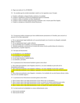 d.- Pagar una multa de 10 a 20 SMLMV.
23.- Se considera que ha existido temeridad o mala fe, en los siguientes casos: Excepto:
a.- Cuando a sabiendas se aleguen hechos contrarios a la realidad.
b.- Cuando se manifiesta la carencia de fundamento legal de la demanda.
c.- Cuando se utilice el incidente con fines fraudulentos.
d.- Cuando se utilice el trámite especial que haya sustituido a este o recurso para fines ilegales.
e.- Cuando se entorpezca el desarrollo normal del proceso.
24.- Una persona jurídica extranjera que tiene establecimiento permanente en Colombia, para concurrir en
proceso civil se hace representar:
a.- Por su representante legal establecido en la sucursal principal, (en el exterior) con abogado contratado
desde el extranjero.
b.- Por su representante legal y poder ordinario.
c.- Por el presidente de la compañía y sus asesores permanentes.
d.- Mediante apoderado y protocoliza en la notaría del mismo circuito, prueba idonea de existencia y
representación y el poder respectivo.
25.- Son tipos de litisconsortes:
a.- Los facultativos y los subsidiarios.
b.- Los facultativos y los necesarios.
c.- Los necesarios y los subsidiarios.
d.- Los de mejor derecho y regular derecho.
e.- Los derechos y de hecho.
26.- La presencia de un litisconsorte facultativo genera como efecto:
a.- Que actúan procesalmente como litigantes colectivos y sus actos redundan en provecho de los
demandantes principales.
b.- Que actúan procesalmente como litigantes solidarios y sus actos redundan en provecho a general.
c.- Que actúan procesalmente como litigantes, separados y sus actos redundan en provecho exclusivamente
suyo.
d.- Que actúan procesalmente como litigantes eventuales y los resultados de sus actos buenos afectan a todos,
más no los de resultado negativo.
27.- La presencia de un litisconsorcio necesario genera como efecto:
a.- Que el asunto sobre el que debe pronunciarse el Juez afecta solo a lo facultativo.
b.- Que el asunto sobre el que debe pronunciarse el Juez, se resuelve de manera multiforme para todos.
c.- Que el asunto sobre el que debe pronunciarse el Juez, afecta a quienes concurrieron primero.
d.- Que el asunto sobre el que debe pronunciarse el juez, se resuelve de manera uniforme para todos.
28.- La intervención ad excludendum se conoce ordinariamente como:
a.- Intervención incidental.
b.- Intervención forzada.
 