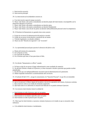 c.- Intervención accesoria.
d.- Intervención principal.
29.- La intervención ad excludendum consiste en:
a.- Una intervención especial aunque accesoria.
b.- Hacer valer frente a dos partes contendientes un derecho propio del interviniente e incompatible con la
pretensión aducida en el proceso.
c.- Hacer valer frente a dos partes contendientes un derecho ajeno.
d.- Hacer valer frente a dos partes contendientes un derecho fundamental.
e.- Hacer valer frente a una sola de las partes un derecho indiscutiblemente procesal como la competencia.
30.- El Instituto de llamamiento en garantía tiene como esencia:
a.- Exigir de un tercero la indemnización del perjuicio causado.
b.- Exigir de un tercero la devolución o resolución de un asunto.
c.- Vincular legalmente a un deudor solidario.
d.- Hacer uso del “Derecho de regresión” o de “reversión”.
31.- La oportunidad procesal para ejercitar la denuncia del pleito se da:
a.- Dentro del termino de contestación.
b.- En la fijación en lista.
c.- En el periodo de pruebas.
d.- En el término que tiene el Juez para dictar el fallo.
32.- Se efectúa “llamamiento ex officio” cuando:
a.- Se busca exigir de un tercero el pago indemnizatorio como resultado de sentencia.
b.- Se advierte colisión o fraude en el proceso y se hace necesario vincular a personas que pueden resultar
perjudicadas.
c.- Se advierte que son indispensablemente necesarios para la determinación de la pretensión.
d.- Deben responder testimonial o económicamente ante un tercero.
33.- El artículo 60 del C.P.C., recoge lo concerniente a la “Sucesión Procesal”, lo que lleva al entendido:
a.- Que falleció un causante debe instaurarse proceso para la sucesión respectiva.
b.- que en un proceso si fallece alguna de las partes o uno de los operadores del mismo, el proceso continúa.
c.- Que el proceso entra en un estado de inminente suspensión.
d.- Que hasta tanto no se determine la situación del fallecido no se puede continuar el proceso.
34.- Los terceros intervinientes tienen la calidad de:
a.- Intervinientes en todo el proceso, pero no son partes.
b.- Intervinientes en un trámite especifico, pero no son parte.
c.- Intervinientes en un trámite especifico pero son parte.
d.- Intervinientes en todo el proceso pero son parte.
35.- Decir que los intervinientes y sucesores, tomaran el proceso en el estado en que se encuentre, hace
referencia:
a.- A la calidad de intervinientes e incidentantes.
 