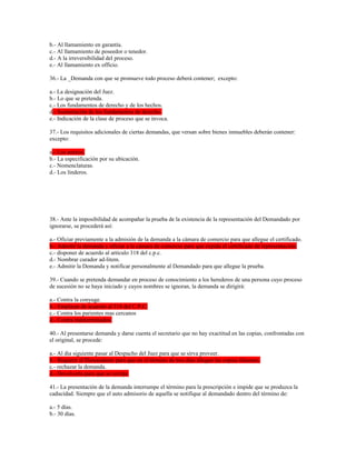 b.- Al llamamiento en garantía.
c.- Al llamamiento de poseedor o tenedor.
d.- A la irreversibilidad del proceso.
e.- Al llamamiento ex officio.
36.- La _Demanda con que se promueve todo proceso deberá contener; excepto:
a.- La designación del Juez.
b.- Lo que se pretenda.
c.- Los fundamentos de derecho y de los hechos.
d.- Sustentación de los fundamentos de derecho.
e.- Indicación de la clase de proceso que se invoca.
37.- Los requisitos adicionales de ciertas demandas, que versan sobre bienes inmuebles deberán contener:
excepto:
a.- Los anexos.
b.- La especificación por su ubicación.
c.- Nomenclaturas.
d.- Los linderos.
38.- Ante la imposibilidad de acompañar la prueba de la existencia de la representación del Demandado por
ignorarse, se procederá así:
a.- Oficiar previamente a la admisión de la demanda a la cámara de comercio para que allegue el certificado.
b.- Admitir la demanda y oficiar a la cámara de comercio para que expida el certificado de representación.
c.- disponer de acuerdo al artículo 318 del c.p.c.
d.- Nombrar curador ad-litem.
e.- Admitir la Demanda y notificar personalmente al Demandado para que allegue la prueba.
39.- Cuando se pretenda demandar en proceso de conocimiento a los herederos de una persona cuyo proceso
de sucesión no se haya iniciado y cuyos nombres se ignoran, la demanda se dirigirá:
a.- Contra la conyuge.
b.- Emplazar de acuerdo al 318 del C.P.C.
c.- Contra los parientes mas cercanos
d.- Contra indeterminados.
40.- Al presentarse demanda y darse cuenta el secretario que no hay exactitud en las copias, confrontadas con
el original, se procede:
a.- Al dia siguiente pasar al Despacho del Juez para que se sirva proveer.
b.- Requerir al Demandante para que en el término de tres días allegue las copias faltantes.
c.- rechazar la demanda.
d.- Devolverla para que se corrija.
41.- La presentación de la demanda interrumpe el término para la prescripción e impide que se produzca la
caducidad. Siempre que el auto admisorio de aquella se notifique al demandado dentro del término de:
a.- 5 días.
b.- 30 días.
 