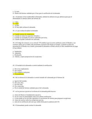 c.- Un año.
d.- Dentro del término señalado por el Juez para la notificación de la demanda.
42.- Al declarar el Juez inadmisible la Demanda, señalará los defectos de que adolezca para que el
Demandante lo subsane dentro del término de:
a.- 3 días.
b.- 5 días.
c.- 10 días
d.- El Juez debe rechazar la demanda.
43.- el juez rechaza de plano la demanda:
a.- Cuando carezca de competencia.
b.- Cuando no reúna los requisitos formales.-
c.- Cuando no acompañe los anexos ordenados por la ley.
d.- Cuando el poder conferido sea suficiente.
44.- El Código de comercio, en su artículo 739 establece que la acción cambiaria contra el librador y sus
avalistas caduca por no haber sido presentado el protesto del cheque en tiempo, si durante el plazo de
presentación el librador tuvo fondos, presentada la demanda en donde solicita se libre mandamiento de pago
el Juez deberá:
a.- Inadmitirla.
b.- Admitirla.
c.- Rechazarla.
d.- Admite y espera proposición de excepciones.
45.- El traslado de la demanda se surtirá mediante la notificación:
a.- Por aviso emplazatorio.
b.- Por estados.
c.- Por conducta conluyente.
d.- Personalmente.
46.- De la reforma de la demanda se correrá traslado de la demanda por el término de:
a.- Igual al del traslado.
b.- Por cinco días.
c.- Por diez días.
d.- Por veinte días.
e.- Por la mitad del término señalado para el de la demanda.
47.- en los procesos ejecutivos la reforma de la demanda podrá hacerse:
a.- Antes de librarse el mandamiento ejecutivo.
b.- Si son varios los demandados antes de la última notificación.
c.- A mas tardar en los tres días siguientes al vencimiento de termino para proponer excepciones.
d.- Antes de resolver sobre las excepciones previas.
e.- antes de la notificación del auto que señala fecha para la audiencia del 101.
48.- El demandante puede sustituir la demanda:
 