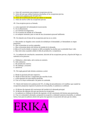 a.- Antes del vencimiento para proponer excepciones previas.
b.- Antes del auto que ordena la practica de pruebas en las excepciones previas.
c.- Dentro de la audiencia del 101 del C.P.C.
d.- Antes de la notificación del auto que admite la demanda.
e.- Antes de resolver sobre las excepciones previas.
49.- Una excepcion previa se formula:
a.- como argumento de la demanda de reconvención.
b.- En el allanamiento.
c.- en el término de alegaciones.
d.- En el termino de traslado de la Demanda.
e.- en cualquier momento, pues se trata de una circunstancia procesal indiferente
50.- En relación con el tema de las excepciones previas no es cierto:
a.- Que pueden ser alegadas como causales de nulidad por el demandado y el demandante en etapas
posteriores.
b.- Que se presentan en escritos separados.
c.- Que se presentan dentro del término de traslado de la demanda.
d.-Que en el escrito donde se exponen se debe acompañar las pruebas que se pretenden hacer valer.
e.- Que entre estas se pueden señalar la falta de jurisdicción y competencia.
51.- La audiencia de conciliación, saneamiento, decisión de las excepciones previas y fijación del litigio, se
realizará en los procesos:
a.- Ordinarios y abreviados, salvo norma en contrario.
b.- Solo ordinarios.
c.- De jurisdicción coactiva.
d.- De embargo y secuestro.
e.- ejecutivos.
52.- Por regla general todo término comienza a correr:
a.- Desde la ejecutoria del auto respectivo.
b.- Desde la firma del Juez o magistrado que suscriba el acto.
c.- al día siguiente de la providencia proferida.
d.- Una vez se haya comunicado a las partes en contienda.
53.- Dentro del trámite de la audiencia del 101, el código de procedimiento civil establece que cuando las
excepciones propuestas requieren la practica de otras pruebas, la audiencia se celebrará:
a.- Al décimo día siguiente del vencimiento del traslado de la demanda principal.
b.- Al décimo día siguiente del auto que decreta las excepciones.
c.- La audiencia se celebrará al décimo día siguiente a la del vencimiento del término para practicarlas.
d.- Una vez contestada la demanda y propuesta la excepción y ordenada la practica de pruebas, se señalará
fecha y hora para la audiencia dentro del quinto dia siguiente a la ejecutoria del auto que las ordene.
ERIKA
 