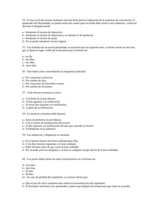 54.- El Juez civil del circuito mediante auto fija fecha para la celebración de la audiencia de conciliación, el
apoderado del Demandado, no puede asistir por cuanto para esa fecha debe asistir a otra audiencia., contra tal
decisión el abogado puede:
a.- Interponer el recurso de reposición.
b.- Interponer el recurso de reposición y en subsidio el de apelación.
c.- Interponer el recurso de queja.
d.- No se puede interponer recurso alguno.
55.- Los traslados de un escrito presentado en secretaria que no requieren auto, se harán constar en una lista
que se fijará en lugar visible de la Secretaría por el término de:
a.- un día.
b.- dos días.
c.- tres días.
d.- cinco días.
56.- Solo habrá cierre extraordinario de despachos judiciales:
a.- Por vacaciones colectivas.
b.- Por cambio de Juez.
c.- Por vacaciones de diciembre a enero.
d.- Por cambio de Secretario.
57.- Todo término comienza a correr:
a.- A la fecha de la providencia.
b.- Al día siguiente a la notificación.
c.- Al tercer día siguiente a la notificación.
d.- A partir de la notificación.
58.- La renuncia a términos debe hacerse:
a.- Antes de proferirse la providencia.
b.- Con el escrito de interposición del recurso.
c.- Al día siguiente a la notificación del auto que concede el recurso.
d.- Verbalmente en la audiencia.
59.- Las audiencias y diligencias se iniciaran:
a.- En el primer minuto de la hora señalada para ellas.
b.- A los diez minutos siguientes a la hora señalada.
c.- Debe iniciarse antes de que venza la hora señalada.
d.- Por acuerdo entre los abogados y el Juez en cualquier tiempo dentro de la hora señalada.
60.- Los jueces deben dictar los autos interlocutorios en el término de:
A.- tres días-
b.- diez dias.
c.- 20 días.
e.- 40 dias.
61.- En caso de pérdida del expediente, es correcto afirma que:
a.- Que el juez de oficio mediante auto ordena la reconstrucción del expediente.
b.- El Secretario solicitará a los apoderados o partes que alleguen las actuaciones que estén en su poder.
 