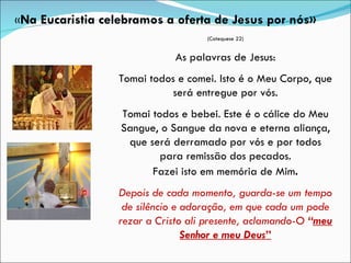 (Catequese 22) As palavras de Jesus: Tomai todos e comei. Isto é o Meu Corpo, que será entregue por vós. Tomai todos e bebei. Este é o cálice do Meu Sangue, o Sangue da nova e eterna aliança, que será derramado por vós e por todos para remissão dos pecados. Fazei isto em memória de Mim . Depois de cada momento, guarda-se um tempo de silêncio e adoração, em que cada um pode rezar a Cristo ali presente, aclamando-O  “ meu Senhor e meu Deus ” « Na Eucaristia celebramos a oferta de Jesus por nós» 
