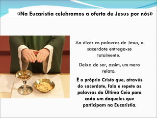 Ao dizer as palavras de Jesus, o sacerdote entrega-se totalmente.  Deixa de ser, assim, um mero relato:  É o próprio Cristo que, através do sacerdote, fala e repete as palavras da Última Ceia para cada um daqueles que participam na Eucaristia . « Na Eucaristia celebramos a oferta de Jesus por nós» 