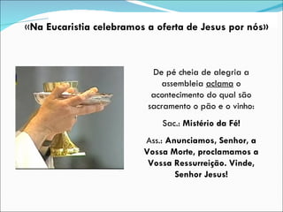 De pé cheia de alegria a assembleia  aclama  o acontecimento do qual são sacramento o pão e o vinho: Sac.:  Mistério da Fé! Ass.:  Anunciamos, Senhor, a Vossa Morte, proclamamos a Vossa Ressurreição. Vinde, Senhor Jesus! « Na Eucaristia celebramos a oferta de Jesus por nós» 