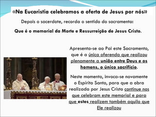 « Na Eucaristia celebramos a oferta de Jesus por nós» Apresenta-se ao Pai este Sacramento, que é a  única oferenda que realizou plenamente a  união entre Deus e os homens, o único sacrifício . Neste momento, invoca-se novamente o Espírito Santo, para que a obra realizada por Jesus Cristo  continue nos que celebram este memorial e para que  estes  realizem também aquilo que Ele realizou Depois o sacerdote, recorda o sentido do sacramento :  Que é o memorial da Morte e Ressurreição de Jesus Cristo . 