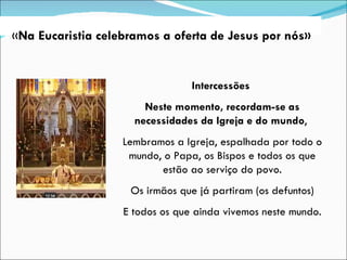 Intercessões  Neste momento, recordam-se as necessidades da Igreja e do mundo ,  Lembramos a Igreja, espalhada por todo o mundo, o Papa, os Bispos e todos os que estão ao serviço do povo. Os irmãos que já partiram (os defuntos)  E todos os que ainda vivemos neste mundo. « Na Eucaristia celebramos a oferta de Jesus por nós» 