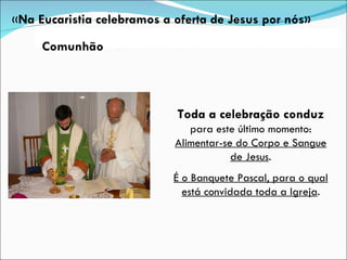 Toda a celebração conduz  para este último momento:  Alimentar-se do Corpo e Sangue de Jesus . É o Banquete Pascal, para o qual está convidada toda a Igreja . « Na Eucaristia celebramos a oferta de Jesus por nós» Comunhão 