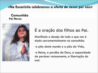Pai Nosso É a oração dos filhos ao Pai. Manifesta o desejo de tudo o que nos é dado sacramentalmente na comunhão: o pão deste mundo e o pão da Vida,  o Reino, o perdão de Deus, a capacidade de perdoar mutuamente, a libertação do mal. « Na Eucaristia celebramos a oferta de Jesus por nós» Comunhão 