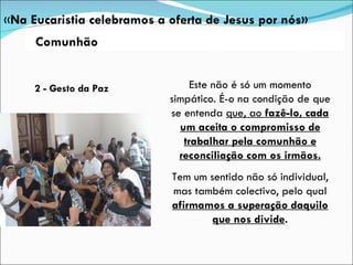 2 - Gesto da Paz Este não é só um momento simpático. É-o na condição de que se entenda  que, ao  fazê-lo, cada um aceita o compromisso de trabalhar pela comunhão e reconciliação com os irmãos. Tem um sentido não só individual, mas também colectivo, pelo qual  afirmamos a superação daquilo que nos divide . « Na Eucaristia celebramos a oferta de Jesus por nós» Comunhão 