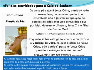 Fracção do Pão Do único pão que é Jesus Cristo, participa toda a assembleia, de maneira que toda a assembleia não é já uma justaposição de pessoas isoladas, mas uma comunidade que participa do mesmo alimento, Jesus Cristo Filho de Deus e Maria. (Catequese 14 “Comungamos o Corpo de Cristo”) Enquanto se faz este gesto, canta-se ou reza-se o  Cordeiro de Deus , no qual a ideia de “Jesus Cristo, pão partido” passa a “Jesus Cristo partido e entregue à morte por nós” FORMAMOS UM SÓ CORPO  (ESSE CORPO É?) « Feliz os convidados para a Ceia do Senhor» O Espírito Santo que recebemos pela 1ª vez no Baptismo fez de cada um de nós membros do Corpo de Cristo que é a Igreja. O Corpo de Cristo que comungamos na Missa faz-nos tão amigos uns dos outros que todos juntos formamos o Corpo de Cristo que é a Igreja Comunhão 