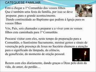 Está a chegar a 1ª Comunhão dos vossos filhos Que é também uma festa da família, por isso se deve preparar, para o grande acontecimento. Dando continuidade ao Baptismo que pediste à Igreja para os vossos filhos Vós, Pais, sois chamados a preparar e a viver com os vossos filhos esta caminhada para 1ª Comunhão. Procurai visitar com eles, neste tempo de preparação para a Comunhão, o Santíssimo Sacramento, mostrai gestos e sinais de veneração pela presença de Jesus no Sacrário chamem a atenção para o significado da lâmpada, do silêncio,  da genuflexão, do momento de oração pessoal.  Rezem com eles diariamente, dando graças a Deus pelo dom da vida, do amor, do perdão… CATEQUESE FAMILIAR 