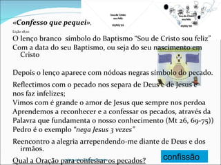 «Confesso que pequei» , Lição 18;10 O lenço branco  símbolo do Baptismo “Sou de Cristo sou feliz” Com a data do seu Baptismo, ou seja do seu nascimento em Cristo Depois o lenço aparece com nódoas negras símbolo do pecado. Reflectimos com o pecado nos separa de Deus e de Jesus e nos faz infelizes;  Vimos com é grande o amor de Jesus que sempre nos perdoa Aprendemos a reconhecer e a confessar os pecados, através da Palavra que fundamenta o nosso conhecimento (Mt 26, 69-75)) Pedro é o exemplo  “nega Jesus 3 vezes” Reencontro a alegria arrependendo-me diante de Deus e dos irmãos. Qual a Oração para confessar os pecados? confissão catequista: Fátima Pereira 