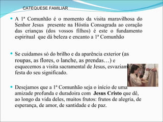 A 1ª Comunhão é o momento da visita maravilhosa do Senhor Jesus  presente na Hóstia Consagrada ao coração das crianças (dos vossos filhos) é este o fundamento espiritual  que dá beleza e encanto a 1ª Comunhão Se cuidamos só do brilho e da aparência exterior  (as roupas, as flores, o lanche, as prendas…)  e esquecemos a visita sacramental de Jesus, esvaziamos a festa do seu significado.  Desejamos que a 1ª Comunhão seja o início de uma amizade profunda e duradoira com  Jesus Cristo  que dê, ao longo da vida deles, muitos frutos: frutos de alegria, de esperança, de amor, de santidade e de paz.  CATEQUESE FAMILIAR  