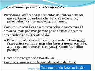 « Tenho muita pena de vos ter ofendido » Precisamos  vivificar os sentimentos de tristeza e mágoa, que sentimos  quando se ofende ou se é ofendido, principalmente  por aqueles que amamos. Com Jesus e com Deus é a mesma coisa, quanto mais O amamos, mais pedimos perdão pelas ofensas e ficamos arrependidos de O ter ofendido. A Palavra,  ajuda a interiorizar  que ofender a Deus  é não fazer a Sua vontade,  mas  sim fazer a nossa vontade , aquilo que nos apetece…(Lc 15,11.24) Como fez o filho pródigo Descobrimos o grande amor do Pai Como se chama o grande sinal de perdão de Deus? Sacramento da Reconciliação  catequista: Fátima Pereira 