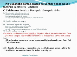 (Liturgia Eucarística - Ofertório) O  Celebrante  bendiz a Deus pelo pão e pelo vinho  SAC -Bendito sejais, senhor, Deus do Universo, pelo pão que recebemos da Vossa bondade, fruto da terra e do trabalho do homem: que hoje Vos apresentamos e que para nós se vai tornar Pão da vida. ASS - Bendito seja Deus para sempre. SAC - Bendito sejais, Senhor, Deus do universo, pelo vinho que recebemos da Vossa bondade, fruto da videira e do trabalho do homem: que hoje Vos apresentamos e que para nós se vai tornar Vinho da Salvação.. ASS -  Bendito seja Deus para sempre.  ( Eucaristia  também se chama  Sacrifício   Significa oferta, Jesus ofereceu-se a Deus por nós e a seguir o celebrante convidamos  a oferecer-nos a Deus com Jesus) (de pé) -  Orai, Irmãos, para que o meu e vosso sacrifício seja aceite por Deus Pai Todo-Poderoso. ASS-  Receba o Senhor por tuas mãos este sacrifício, para honra e glória do Seu Nome, para nosso bem e de toda a santa Igreja. « Na Eucaristia damos graças ao Senhor nosso Deus» catequista: Fátima Pereira 