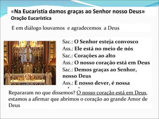 E em diálogo  louvamos  e agradecemos  a Deus Sac.:  O Senhor esteja convosco Ass.:  Ele está no meio de nós Sac.:  Corações ao alto Ass.:  O nosso coração está em Deus Sac.:  Demos graças ao Senhor, nosso Deus Ass.:  É nosso dever, é nossa salvação Repararam no que dissemos?  O nosso coração está em Deus , estamos a afirmar que abrimos o coração ao grande Amor de Deus « Na Eucaristia damos graças ao Senhor nosso Deus» Oração Eucarística 