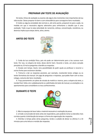 Página2
PREPARAR UM TESTE DE AVALIAÇÃO
Os testes, fichas de avaliação ou exames são alguns dos momentos mais importantes da tua
vida escolar. Deves preparar-te bem e com antecedência para conseguires bons resultados.
O medo ou alguma ansiedade são normais e, até certo ponto, preparam-te para a ação, na
medida em que é necessária alguma adrenalina para enfrentares o desafio que é uma
avaliação. Tudo o que te exija velocidade de raciocínio, esforço, concentração, resistência, ou
destreza implica que estejas alerta, ativo, atento.
ANTES DO TESTE
1. Cuida da tua condição física, pois ela pode ser determinante para o teu sucesso num
teste. Por isso, na véspera do teste, deves dormir bem. Durante o teste, um aluno cansado
precipita-se, lê mal as perguntas e baralha as respostas.
2. Estuda com tempo. Assim, tens possibilidade de pedir ajuda ao professor e recorrer a
outras fontes para esclarecer dúvidas.
3. Treina-te a dar as respostas possíveis, por exemplo, resolvendo testes antigos ou os
testes formativos do manual. Um jogo de perguntas e respostas, que podes fazer com os teus
colegas, costuma dar bons resultados.
4. Traça previamente um plano de estudo da matéria e reserva, para a véspera do teste, a
revisão final. Volta a ler cuidadosamente os sublinhados do texto do manual, as anotações e os
apontamentos para consolidares os teus conhecimentos.
DURANTE O TESTE
1. Não te esqueças de levar todo o material necessário à realização da prova.
2. Lê todo o enunciado do teste antes de responderes, pois poderás tomar as decisões mais
corretas quanto à distribuição do tempo e à forma de organização das respostas.
3. Distribui o tempo pelas várias perguntas, tendo o cuidado de deixar os últimos 5 a 10
minutos para uma leitura e revisão das respostas.
 