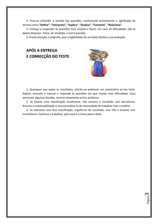 Página3
4. Procura entender o sentido das questões, conhecendo previamente o significado de
termos como “Define”, “Interpreta”, “Explica”, “Analisa”, “Comenta”, “Relaciona”.
5. Começa a responder às questões mais simples e fáceis. Em caso de dificuldade, não te
deixes bloquear. Passa, de imediato, a outra questão.
6. Presta atenção à caligrafia, pois a legibilidade de um texto facilita a sua avaliação.
APÓS A ENTREGA
E CORRECÇÃO DO TESTE
1. Quaisquer que sejam os resultados, solicita ao professor um comentário ao teu teste.
Depois, consulta o manual e responde às questões em que tiveste mais dificuldade. Caso
persistam algumas dúvidas, recorre novamente ao teu professor.
2. Se tiveres uma classificação insuficiente, não encares o resultado com derrotismo.
Assume a responsabilidade e consciencializa-te da necessidade de trabalhar mais e melhor.
3. Se obtiveste uma boa classificação, orgulha-te do resultado, mas não o encares com
triunfalismo. Continua a trabalhar, pois essa é a chave para o êxito.
 