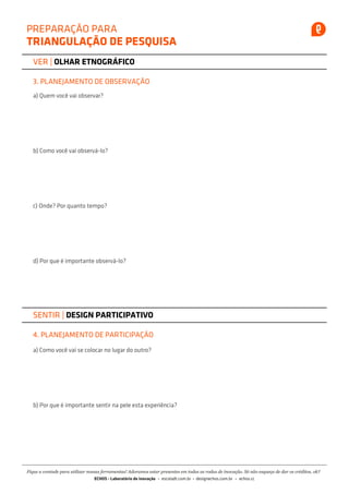 PREPARAÇÃO PARA
TRIANGULAÇÃO DE PESQUISA
VER | OLHAR ETNOGRÁFICO
3. PLANEJAMENTO DE OBSERVAÇÃO
a) Quem você vai observar?
b) Como você vai observá-lo?
c) Onde? Por quanto tempo?
d) Por que é importante observá-lo?
SENTIR | DESIGN PARTICIPATIVO
4. PLANEJAMENTO DE PARTICIPAÇÃO
a) Como você vai se colocar no lugar do outro?
b) Por que é importante sentir na pele esta experiência?
Fique a vontade para utilizar nossas ferramentas! Adoramos estar presentes em todas as rodas de inovação. Só não esqueça de dar os créditos, ok?
escoladt.com.br echos.ccdesignechos.com.brECHOS - Laboratório de inovação
 