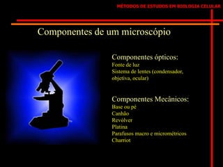 MÉTODOS DE ESTUDOS EM BIOLOGIA CELULAR
Componentes de um microscópio
Componentes ópticos:
Fonte de luz
Sistema de lentes (condensador,
objetiva, ocular)
Componentes Mecânicos:
Base ou pé
Canhão
Revólver
Platina
Parafusos macro e micrométricos
Charriot
 