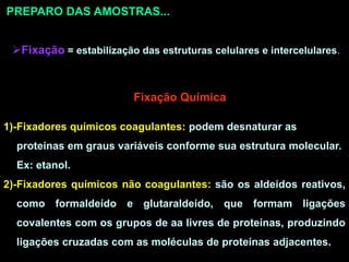 PREPARO DAS AMOSTRAS...
Fixação = estabilização das estruturas celulares e intercelulares.
Fixação Química
1)-Fixadores químicos coagulantes: podem desnaturar as
proteínas em graus variáveis conforme sua estrutura molecular.
Ex: etanol.
2)-Fixadores químicos não coagulantes: são os aldeídos reativos,
como formaldeído e glutaraldeído, que formam ligações
covalentes com os grupos de aa livres de proteínas, produzindo
ligações cruzadas com as moléculas de proteínas adjacentes.
 