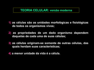 TEORIA CELULAR: versão moderna
1) as células são as unidades morfológicas e fisiológicas
de todos os organismos vivos;
2) as propriedades de um dado organismo dependem
daquelas de cada uma de suas células;
3) as células originam-se somente de outras células, das
quais herdam suas características;
4) a menor unidade da vida é a célula.
 