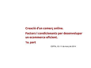 Creació d’un comerç online.
Factors i condicionants per desenvolupar
un ecommerce eficient.
1a. part
CEPTA, 10 i 11 de març de 2014
 
