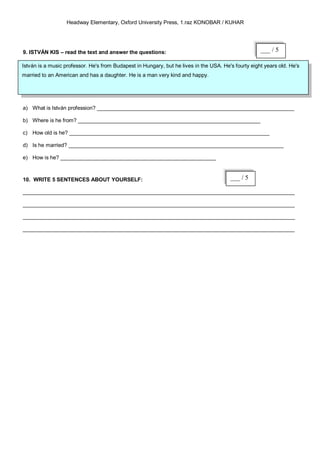 Headway Elementary, Oxford University Press, 1.raz KONOBAR / KUHAR




9. ISTVÁN KIS – read the text and answer the questions:                                              ___ / 5

István is a music professor. He's from Budapest in Hungary, but he lives in the USA. He's fourty eight years old. He's
married to an American and has a daughter. He is a man very kind and happy.




a) What is István profession? __________________________________________________________________

b) Where is he from? _____________________________________________________________

c) How old is he? ___________________________________________________________________

d) Is he married? ________________________________________________________________________

e) How is he? ____________________________________________________



10. WRITE 5 SENTENCES ABOUT YOURSELF:                                                   ___ / 5

___________________________________________________________________________________________

___________________________________________________________________________________________

___________________________________________________________________________________________

___________________________________________________________________________________________
 