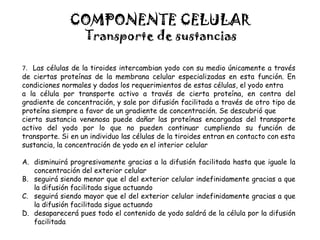 COMPONENTE CELULAR
Transporte de sustancias
7. Las células de la tiroides intercambian yodo con su medio únicamente a través
de ciertas proteínas de la membrana celular especializadas en esta función. En
condiciones normales y dados los requerimientos de estas células, el yodo entra
a la célula por transporte activo a través de cierta proteína, en contra del
gradiente de concentración, y sale por difusión facilitada a través de otro tipo de
proteína siempre a favor de un gradiente de concentración. Se descubrió que
cierta sustancia venenosa puede dañar las proteínas encargadas del transporte
activo del yodo por lo que no pueden continuar cumpliendo su función de
transporte. Si en un individuo las células de la tiroides entran en contacto con esta
sustancia, la concentración de yodo en el interior celular
A. disminuirá progresivamente gracias a la difusión facilitada hasta que iguale la
concentración del exterior celular
B. seguirá siendo menor que el del exterior celular indefinidamente gracias a que
la difusión facilitada sigue actuando
C. seguirá siendo mayor que el del exterior celular indefinidamente gracias a que
la difusión facilitada sigue actuando
D. desaparecerá pues todo el contenido de yodo saldrá de la célula por la difusión
facilitada
 