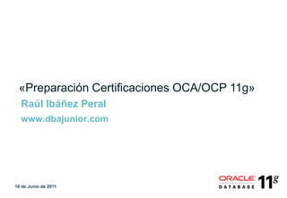 «Preparación Certificaciones OCA/OCP 11g»
  Raúl Ibáñez Peral
  www.dbajunior.com




18 de Junio de 2011
 