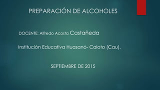 PREPARACIÓN DE ALCOHOLES
SEPTIEMBRE DE 2015
DOCENTE: Alfredo Acosta Castañeda
Institución Educativa Huasanó- Caloto (Cau),
 