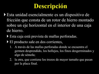 Descripción
Esta unidad esencialmente es un dispositivo de
fricción que consta de un rotor de hierro montado
sobre un eje horizontal en el interior de una caja
de hierro.
 Esta caja está prevista de mallas perforadas.
 El producto sale en dos corrientes,
1. A través de las mallas perforadas donde se encuentra el
germen desprendido, los hollejos, los finos desgerminados y
algo de sémola;
2. la otra, que contiene los trozos de mayor tamaño que pasan
por la placa final.
 