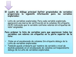 El cuadro de diálogo principal Definir propiedades de variables 
proporciona la siguiente información para las variables 
exploradas: 
• Lista de variables exploradas. Para cada variable explorada, 
aparecerá una marca de verificación en la columna Sin etiqueta 
(S/E) indicando que la variable contiene valores sin etiquetas de 
valor asignadas. 
Para ordenar la lista de variables para que aparezcan todas las 
variables con valores sin etiquetas en la parte superior de la 
lista: 
• Pulse en el encabezado de columna Sin etiqueta debajo de la 
Lista de variables exploradas. 
• También puede ordenarla por nombre de variable o nivel de 
medida pulsando en el encabezado de columna correspondiente 
debajo de la Lista de variables exploradas. 
 