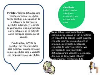 Perdidos. Valores definidos para 
representar valores perdidos. 
Puede cambiar la designación de 
la categoría de los valores 
perdidos pulsando en la casilla 
de verificación. Una marca indica 
que la categoría se ha definido 
como categoría perdida por el 
usuario. 
Puede utilizar la Vista de 
variables del Editor de datos 
para modificar las categorías de 
valores perdidos para la variable 
con rangos de valores perdidos. 
Cambiado. 
Indica que ha 
añadido o 
cambiado una 
etiqueta de 
valor. 
Nota: Si ha especificado 0 para el 
número de casos que se van a explorar 
en el cuadro de diálogo inicial, la rejilla 
etiqueta valores estará en blanco al 
principio, a excepción de algunas 
etiquetas de valor ya existentes y/o 
categorías de valores perdidos 
definidas para la variable seleccionada. 
Además, se desactivará el botón 
Sugerir para el nivel de medida. 
 