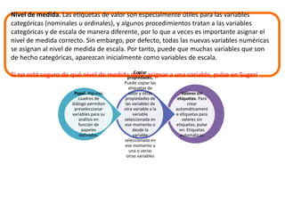 Nivel de medida. Las etiquetas de valor son especialmente útiles para las variables 
categóricas (nominales u ordinales), y algunos procedimientos tratan a las variables 
categóricas y de escala de manera diferente, por lo que a veces es importante asignar el 
nivel de medida correcto. Sin embargo, por defecto, todas las nuevas variables numéricas 
se asignan al nivel de medida de escala. Por tanto, puede que muchas variables que son 
de hecho categóricas, aparezcan inicialmente como variables de escala. 
Si no está seguro de qué nivel de medida debe asignar a una variable, pulse en Sugerir 
Valores sin 
etiquetas. Para 
crear 
automáticament 
e etiquetas para 
valores sin 
etiquetas, pulse 
en: Etiquetas 
automáticas 
Copiar 
propiedades. 
Puede copiar las 
etiquetas de 
valor y otras 
propiedades de 
las variables de 
otra variable a la 
variable 
seleccionada en 
ese momento o 
desde la 
variable 
seleccionada en 
ese momento a 
una o varias 
otras variables 
Papel. Algunos 
cuadros de 
diálogo permiten 
preseleccionar 
variables para su 
análisis en 
función de 
papeles 
definidos. 
 