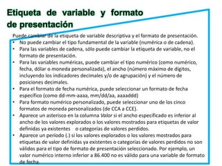Etiqueta de variable y formato 
de presentación 
Puede cambiar de la etiqueta de variable descriptiva y el formato de presentación. 
• No puede cambiar el tipo fundamental de la variable (numérica o de cadena). 
• Para las variables de cadena, sólo puede cambiar la etiqueta de variable, no el 
formato de presentación. 
• Para las variables numéricas, puede cambiar el tipo numérico (como numérico, 
fecha, dólar o moneda personalizada), el ancho (número máximo de dígitos, 
incluyendo los indicadores decimales y/o de agrupación) y el número de 
posiciones decimales. 
• Para el formato de fecha numérica, puede seleccionar un formato de fecha 
específico (como dd-mm-aaaa, mm/dd/aa, aaaaddd) 
• Para formato numérico personalizado, puede seleccionar uno de los cinco 
formatos de moneda personalizados (de CCA a CCE). 
• Aparece un asterisco en la columna Valor si el ancho especificado es inferior al 
ancho de los valores explorados o los valores mostrados para etiquetas de valor 
definidas ya existentes o categorías de valores perdidos. 
• Aparece un período (.) si los valores explorados o los valores mostrados para 
etiquetas de valor definidas ya existentes o categorías de valores perdidos no son 
válidos para el tipo de formato de presentación seleccionado. Por ejemplo, un 
valor numérico interno inferior a 86.400 no es válido para una variable de formato 
de fecha. 
