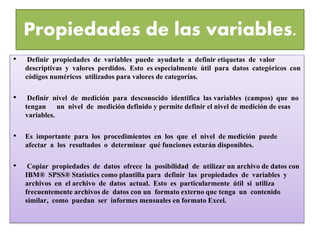 Propiedades de las variables. 
• Definir propiedades de variables puede ayudarle a definir etiquetas de valor 
descriptivas y valores perdidos. Esto es especialmente útil para datos categóricos con 
códigos numéricos utilizados para valores de categorías. 
• Definir nivel de medición para desconocido identifica las variables (campos) que no 
tengan un nivel de medición definido y permite definir el nivel de medición de esas 
variables. 
• Es importante para los procedimientos en los que el nivel de medición puede 
afectar a los resultados o determinar qué funciones estarán disponibles. 
• Copiar propiedades de datos ofrece la posibilidad de utilizar un archivo de datos con 
IBM® SPSS® Statistics como plantilla para definir las propiedades de variables y 
archivos en el archivo de datos actual. Esto es particularmente útil si utiliza 
frecuentemente archivos de datos con un formato externo que tenga un contenido 
similar, como puedan ser informes mensuales en formato Excel. 
 