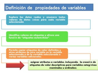 Definición de propiedades de variables 
Explora los datos reales y enumera todos 
valores de datos únicos para cada variable 
seleccionada 
Identifica valores sin etiquetas y ofrece una 
función de “etiquetas automáticas”. 
Permite copiar etiquetas de valor definidas y 
otros atributos de otra variable en la variable 
seleccionada o de la variable seleccionada a 
varias variables adicionales. 
asignar atributos a variables, incluyendo: la creación de 
etiquetas de valor descriptivas para variables categóricas 
(nominales u ordinales). 
 