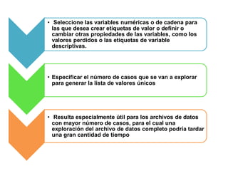• Seleccione las variables numéricas o de cadena para 
las que desea crear etiquetas de valor o definir o 
cambiar otras propiedades de las variables, como los 
valores perdidos o las etiquetas de variable 
descriptivas. 
• Especificar el número de casos que se van a explorar 
para generar la lista de valores únicos 
• Resulta especialmente útil para los archivos de datos 
con mayor número de casos, para el cual una 
exploración del archivo de datos completo podría tardar 
una gran cantidad de tiempo 
 