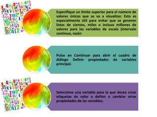 Especifique un límite superior para el número de 
valores únicos que se va a visualizar. Esto es 
especialmente útil para evitar que se generen 
listas de cientos, miles o incluso millones de 
valores para las variables de escala (intervalo 
continuo, razón 
Pulse en Continuar para abrir el cuadro de 
diálogo Definir propiedades de variables 
principal. 
Seleccione una variable para la que desee crear 
etiquetas de valor o definir o cambiar otras 
propiedades de las variables. 
 