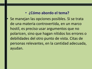 • ¿Cómo abordo el tema?
• Se manejan las opciones posibles. Si se trata
de una materia controvertida, en un marco
hostil, es preciso usar argumentos que no
polaricen, sino que hagan nítidos los errores o
debilidades del otro punto de vista. Citas de
personas relevantes, en la cantidad adecuada,
ayudan.
 
