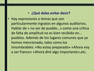 • ¿Qué debo evitar decir?
• Hay expresiones o temas que son
particularmente ingratos en algunos auditorios.
Hablar de « no ser de pueblo…» como una crítica
de falta de amplitud no es bien recibido en...
pueblos. Además de los lugares comunes que ya
hemos mencionado, tales como los
innombrables: «No estoy preparado» «Ahora voy
a ser franco» «Ahora diré algo importante»,etc.
 