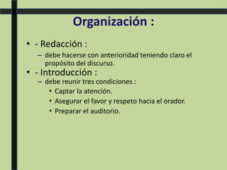 Organización :
• - Redacción :
– debe hacerse con anterioridad teniendo claro el
propósito del discurso.
• - Introducción :
– debe reunir tres condiciones :
• Captar la atención.
• Asegurar el favor y respeto hacia el orador.
• Preparar el auditorio.
 